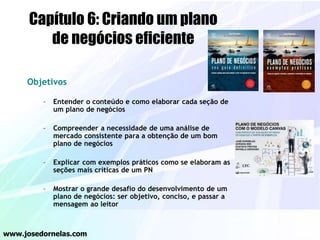 Objetivos
– Entender o conteúdo e como elaborar cada seção de
um plano de negócios
– Compreender a necessidade de uma análise de
mercado consistente para a obtenção de um bom
plano de negócios
– Explicar com exemplos práticos como se elaboram as
seções mais críticas de um PN
– Mostrar o grande desafio do desenvolvimento de um
plano de negócios: ser objetivo, conciso, e passar a
mensagem ao leitor
www.josedornelas.com
Capítulo 6: Criando um plano
de negócios eficiente
 