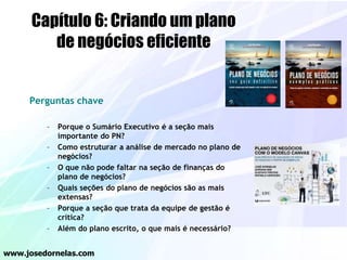Perguntas chave
– Porque o Sumário Executivo é a seção mais
importante do PN?
– Como estruturar a análise de mercado no plano de
negócios?
– O que não pode faltar na seção de finanças do
plano de negócios?
– Quais seções do plano de negócios são as mais
extensas?
– Porque a seção que trata da equipe de gestão é
crítica?
– Além do plano escrito, o que mais é necessário?
www.josedornelas.com
Capítulo 6: Criando um plano
de negócios eficiente
 