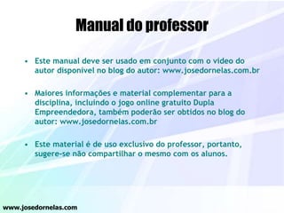 Manual do professor
• Este manual deve ser usado em conjunto com o vídeo do
autor disponível no blog do autor: www.josedornelas.com.br
• Maiores informações e material complementar para a
disciplina, incluindo o jogo online gratuito Dupla
Empreendedora, também poderão ser obtidos no blog do
autor: www.josedornelas.com.br
• Este material é de uso exclusivo do professor, portanto,
sugere-se não compartilhar o mesmo com os alunos.
www.josedornelas.com
 