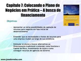 Objetivos
– Apresentar as várias possibilidades de captação de
recursos para negócios em fase inicial de
desenvolvimento
– Entender que as necessidades e fontes de recursos para
uma empresa mudam ao longo de sua existência
– Estimular os alunos a buscar alternativas ao
financiamento tradicional e entender como funciona o
Capital de Risco, Investimento de Anjos e como
conseguir recursos de agências do Governo
www.josedornelas.com
Capítulo 7: Colocando o Plano de
Negócios em Prática – A busca de
financiamento
 