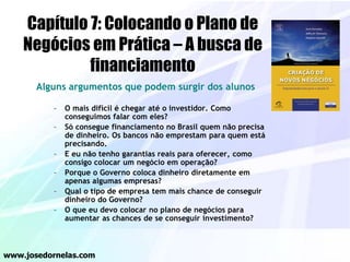 Capítulo 7: Colocando o Plano de
Negócios em Prática – A busca de
financiamento
Alguns argumentos que podem surgir dos alunos
– O mais difícil é chegar até o investidor. Como
conseguimos falar com eles?
– Só consegue financiamento no Brasil quem não precisa
de dinheiro. Os bancos não emprestam para quem está
precisando.
– E eu não tenho garantias reais para oferecer, como
consigo colocar um negócio em operação?
– Porque o Governo coloca dinheiro diretamente em
apenas algumas empresas?
– Qual o tipo de empresa tem mais chance de conseguir
dinheiro do Governo?
– O que eu devo colocar no plano de negócios para
aumentar as chances de se conseguir investimento?
www.josedornelas.com
 