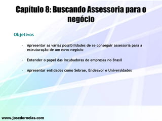 Capítulo 8: Buscando Assessoria para o
negócio
Objetivos
– Apresentar as várias possibilidades de se conseguir assessoria para a
estruturação de um novo negócio
– Entender o papel das incubadoras de empresas no Brasil
– Apresentar entidades como Sebrae, Endeavor e Universidades
www.josedornelas.com
 