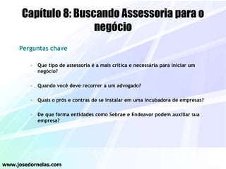 Capítulo 8: Buscando Assessoria para o
negócio
Perguntas chave
– Que tipo de assessoria é a mais crítica e necessária para iniciar um
negócio?
– Quando você deve recorrer a um advogado?
– Quais o prós e contras de se instalar em uma incubadora de empresas?
– De que forma entidades como Sebrae e Endeavor podem auxiliar sua
empresa?
www.josedornelas.com
 