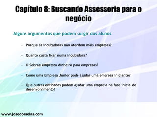 Capítulo 8: Buscando Assessoria para o
negócio
Alguns argumentos que podem surgir dos alunos
– Porque as incubadoras não atendem mais empresas?
– Quanto custa ficar numa incubadora?
– O Sebrae empresta dinheiro para empresas?
– Como uma Empresa Junior pode ajudar uma empresa iniciante?
– Que outras entidades podem ajudar uma empresa na fase inicial de
desenvolvimento?
www.josedornelas.com
 