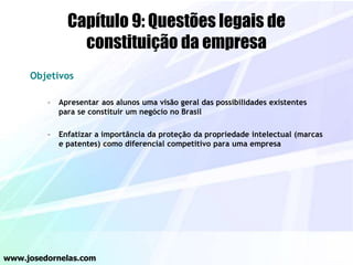 Capítulo 9: Questões legais de
constituição da empresa
Objetivos
– Apresentar aos alunos uma visão geral das possibilidades existentes
para se constituir um negócio no Brasil
– Enfatizar a importância da proteção da propriedade intelectual (marcas
e patentes) como diferencial competitivo para uma empresa
www.josedornelas.com
 