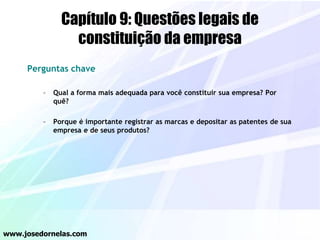 Capítulo 9: Questões legais de
constituição da empresa
Perguntas chave
– Qual a forma mais adequada para você constituir sua empresa? Por
quê?
– Porque é importante registrar as marcas e depositar as patentes de sua
empresa e de seus produtos?
www.josedornelas.com
 