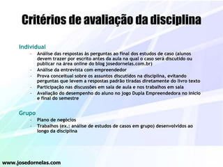 Critérios de avaliação da disciplina
Individual
– Análise das respostas às perguntas ao final dos estudos de caso (alunos
devem trazer por escrito antes da aula na qual o caso será discutido ou
publicar na área online do blog josedornelas.com.br)
– Análise da entrevista com empreendedor
– Prova conceitual sobre os assuntos discutidos na disciplina, evitando
perguntas que levem a respostas padrão tiradas diretamente do livro texto
– Participação nas discussões em sala de aula e nos trabalhos em sala
– Avaliação do desempenho do aluno no jogo Dupla Empreendedora no início
e final do semestre
Grupo
– Plano de negócios
– Trabalhos (ex.: análise de estudos de casos em grupo) desenvolvidos ao
longo da disciplina
www.josedornelas.com
 