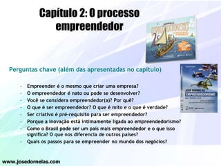Perguntas chave (além das apresentadas no capítulo)
– Empreender é o mesmo que criar uma empresa?
– O empreendedor é nato ou pode se desenvolver?
– Você se considera empreendedor(a)? Por quê?
– O que é ser empreendedor? O que é mito e o que é verdade?
– Ser criativo é pré-requisito para ser empreendedor?
– Porque a inovação está intimamente ligada ao empreendedorismo?
– Como o Brasil pode ser um país mais empreendedor e o que isso
significa? O que nos diferencia de outros países?
– Quais os passos para se empreender no mundo dos negócios?
www.josedornelas.com
Capítulo 2: O processo
empreendedor
 