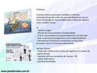 Professor,
Conheça ainda as principais novidades e métodos
contemporâneos de ensino de empreendedorismo com os
livros Introdução ao empreendedorismo e Plano de negócios
com o modelo Canvas.
IE:
- ludismo e jogos
- oficinas de comportamento empreendedor
- o livro mais inovador de empreendedorismo do mercado
- leva os alunos ao protagonismo como empreendedores
- indicado para disciplinas introdutórias ao tema para
quaisquer cursos e áreas do conhecimento
PN com Canvas:
- integração inédita entre o plano de negócios e o modelo de
negócio Canvas
- exemplos práticos completos de Canvas e PN
- vídeos explicativos
- planilhas detalhadas
www.josedornelas.com.br
 