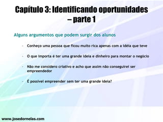Capítulo 3: Identificando oportunidades
– parte 1
Alguns argumentos que podem surgir dos alunos
– Conheço uma pessoa que ficou muito rica apenas com a idéia que teve
– O que importa é ter uma grande ideia e dinheiro para montar o negócio
– Não me considero criativo e acho que assim não conseguirei ser
empreendedor
– É possível empreender sem ter uma grande ideia?
www.josedornelas.com
 