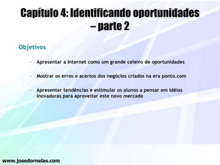 Capítulo 4: Identificando oportunidades
– parte 2
Objetivos
– Apresentar a Internet como um grande celeiro de oportunidades
– Mostrar os erros e acertos dos negócios criados na era ponto.com
– Apresentar tendências e estimular os alunos a pensar em idéias
inovadoras para aproveitar este novo mercado
www.josedornelas.com
 