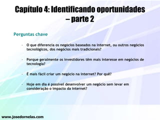 Capítulo 4: Identificando oportunidades
– parte 2
Perguntas chave
– O que diferencia os negócios baseados na internet, ou outros negócios
tecnológicos, dos negócios mais tradicionais?
– Porque geralmente os investidores têm mais interesse em negócios de
tecnologia?
– É mais fácil criar um negócio na internet? Por quê?
– Hoje em dia é possível desenvolver um negócio sem levar em
consideração o impacto da internet?
www.josedornelas.com
 