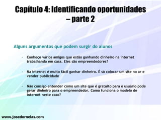Capítulo 4: Identificando oportunidades
– parte 2
Alguns argumentos que podem surgir do alunos
– Conheço vários amigos que estão ganhando dinheiro na internet
trabalhando em casa. Eles são empreendedores?
– Na internet é muito fácil ganhar dinheiro. É só colocar um site no ar e
vender publicidade
– Não consigo entender como um site que é gratuito para o usuário pode
gerar dinheiro para o empreendedor. Como funciona o modelo de
internet neste caso?
www.josedornelas.com
 