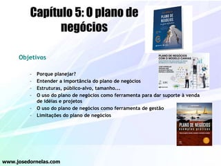 Objetivos
– Porque planejar?
– Entender a importância do plano de negócios
– Estruturas, público-alvo, tamanho...
– O uso do plano de negócios como ferramenta para dar suporte à venda
de idéias e projetos
– O uso do plano de negócios como ferramenta de gestão
– Limitações do plano de negócios
www.josedornelas.com
Capítulo 5: O plano de
negócios
 