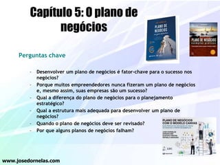 Perguntas chave
– Desenvolver um plano de negócios é fator-chave para o sucesso nos
negócios?
– Porque muitos empreendedores nunca fizeram um plano de negócios
e, mesmo assim, suas empresas são um sucesso?
– Qual a diferença do plano de negócios para o planejamento
estratégico?
– Qual a estrutura mais adequada para desenvolver um plano de
negócios?
– Quando o plano de negócios deve ser revisado?
– Por que alguns planos de negócios falham?
www.josedornelas.com
Capítulo 5: O plano de
negócios
 