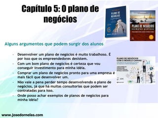 Capítulo 5: O plano de
negócios
Alguns argumentos que podem surgir dos alunos
– Desenvolver um plano de negócios é muito trabalhoso. É
por isso que os empreendedores desistem.
– Com um bom plano de negócios é certeza que vou
conseguir investimento para minha idéia.
– Comprar um plano de negócios pronto para uma empresa é
mais fácil que desenvolver um.
– Não vale a pena perder tempo desenvolvendo o plano de
negócios, já que há muitas consultorias que podem ser
contratadas para isso.
– Onde posso achar exemplos de planos de negócios para
minha idéia?
www.josedornelas.com
 