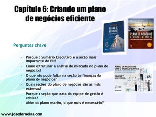 Perguntas chave
– Porque o Sumário Executivo é a seção mais
importante do PN?
– Como estruturar a análise de mercado no plano de
negócios?
– O que não pode faltar na seção de finanças do
plano de negócios?
– Quais seções do plano de negócios são as mais
extensas?
– Porque a seção que trata da equipe de gestão é
crítica?
– Além do plano escrito, o que mais é necessário?
www.josedornelas.com
Capítulo 6: Criando um plano
de negócios eficiente
 