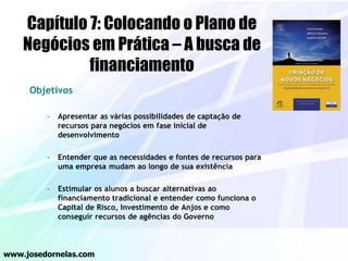 Objetivos
– Apresentar as várias possibilidades de captação de
recursos para negócios em fase inicial de
desenvolvimento
– Entender que as necessidades e fontes de recursos para
uma empresa mudam ao longo de sua existência
– Estimular os alunos a buscar alternativas ao
financiamento tradicional e entender como funciona o
Capital de Risco, Investimento de Anjos e como
conseguir recursos de agências do Governo
www.josedornelas.com
Capítulo 7: Colocando o Plano de
Negócios em Prática – A busca de
financiamento
 