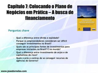 Perguntas chave
– Qual a diferença entre dívida e eqüidade?
– Porque os empreendedores consideram ser difícil
conseguir investimentos no Brasil?
– Quais são as principais fontes de investimentos para
empresas iniciantes no Brasil? E no mundo?
– Qual a diferença entre investimento de anjos e de
capitalistas de risco?
– Quais o prós e contras de se conseguir recursos de
agências do Governo?
www.josedornelas.com
Capítulo 7: Colocando o Plano de
Negócios em Prática – A busca de
financiamento
 