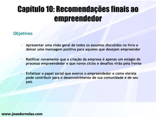 Capítulo 10: Recomendações finais ao
empreendedor
Objetivos
– Apresentar uma visão geral de todos os assuntos discutidos no livro e
deixar uma mensagem positiva para aqueles que desejam empreender
– Ratificar novamente que a criação da empresa é apenas um estágio do
processo empreendedor e que novos ciclos e desafios virão pela frente
– Enfatizar o papel social que exerce o empreendedor e como ele/ela
pode contribuir para o desenvolvimento de sua comunidade e de seu
país
www.josedornelas.com
 