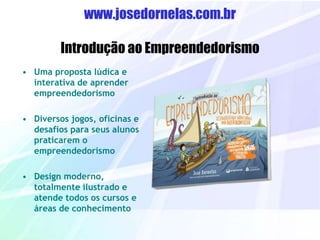 www.josedornelas.com.br
Introdução ao Empreendedorismo
• Uma proposta lúdica e
interativa de aprender
empreendedorismo
• Diversos jogos, oficinas e
desafios para seus alunos
praticarem o
empreendedorismo
• Design moderno,
totalmente ilustrado e
atende todos os cursos e
áreas de conhecimento
 