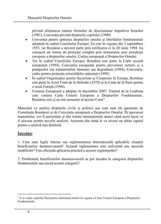 Manualul Drepturilor Omului 
6 
privind eliminarea tuturor formelor de discriminare împotriva femeilor 
(1981), Convenţia privind drepturile copilului (1990). 
• Convenţia pentru apărarea drepturilor omului şi libertăţilor fundamentale 
adoptată în cadrul Consiliului Europei. Ea este în vigoare din 3 septembrie 
1953, iar România a devenit parte prin ratificarea ei la 20 iunie 1994. Ea 
consacră un sistem de protecţie complet prin instaurarea unei jurisdicţii 
europene a drepturilor omului, Curtea europeană a Drepturilor Omului. 
• Tot în cadrul Consiliului Europei, România este parte la Carta socială 
europeană (1994), Convenţia europeană pentru prevenirea torturii şi a 
pedepselor sau tratamentelor inumane sau degradante (1994), Convenţia-cadru 
pentru protecţia minorităţilor naţionale (1995). 
• În cadrul Organizaţiei pentru Securitate şi Cooperare în Europa, România 
este parte la Actul Final de la Helsinki (1975) şi la Carta de la Paris pentru 
o nouă Europă (1990). 
• Uniunea Europeană a adoptat, în decembrie 2007, Tratatul de la Lisabona 
care conţine Carta Uniunii Europene a Drepturilor Fundamentale. 
România este şi ea stat semnatar al acestei Carte3. 
Manualul va analiza drepturile civile şi politice aşa cum sunt ele garantate de 
Constituţia României şi de Convenţia europeană a Drepturilor Omului. Pe parcursul 
manualului, vor fi prezentate şi alte tratate internaţionale atunci când acest lucru va 
fi necesar pentru nevoile analizei. Acestora din urmă le va reveni un ultim capitol 
pentru o analiză mai detaliată. 
Întrebări 
1. Care sunt legile interne sau reglementarea internaţională aplicabile situaţiei 
beneficiarilor dumneavoastră? Această reglementare este suficientă sau necesită 
modificări? Este eficientă aplicarea practică a acestor reglementări? 
2. Problemele beneficiarilor dumneavoastră se pot încadra în categoria drepturilor 
fundamentale sau exced acestei categorii? 
3 A se vedea capitolul final pentru chestiunea intrării în vigoare a Cartei Uniunii Europene a Drepturilor 
Fundamentale. 
 