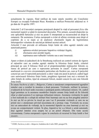 Manualul Drepturilor Omului 
actualmente în vigoare, fiind ratificat de toate statele membre ale Consiliului 
Europei cu excepţia Federaţiei Ruse. România a ratificat Protocolul adiţional nr. 6 
pe data de 16 aprilie 1997. 
Articolul 2 al Convenţiei europene protejează dreptul la viaţă al persoanei fizice din 
momentul naşterii şi până în momentul decesului. Prin urmare, această dispoziţie nu 
este aplicabilă foetusului şi nici nu poate fi interpretată ca recunoscând un drept la 
eutanasie. De asemenea, Curtea europeană a evitat să afirme existenţa unui drept al 
copilului de a se naşte şi să analizeze chestiunile legate de legitimitatea 
întreruperilor voluntare de sarcină pe tărâmul acestui articol. 
Articolul 2 mai prevede că utilizarea forţei letale de către agenţii statului este 
autorizată pentru: 
i) apărarea oricărei persoane împotriva violenţei ilegale, 
ii) efectuarea unei arestări legale, 
iii) reprimarea unor tulburări violente sau a unei insurecţii. 
Apare evident că judecătorii de la Strasbourg realizeză un control extrem de riguros 
al raţiunilor care au condus agenţii statului la folosirea forţei letale, criteriul 
principal pe care îl folosesc fiind cel al proporţionalităţii mijloacelor folosite cu 
starea de pericol pe care o reprezenta persoana în cauză5. Curtea europeană 
analizează in concreto circumstanţele particulare ale fiecărui caz, cum ar fi pericolul 
concret pe care îl reprezintă persoanele a căror viaţă este pusă în pericol, cadrul legal 
care autorizează folosirea forţei letale, pregătirea riguroasă (sau nu) a misiunii de 
către forţele de ordine, tipul de armanent folosit, modul concret în care este folosită 
forţa letală. 
În cauza Nachova şi alţii c. Bulgariei, Curtea a sancţionat comportamentul agenţilor 
statului care a rezultat în moartea a două persoane. Victimele, militari în termen, 
evadaseră de la locul unde executau o pedeapsă pentru infracţiuni minore. Or, cadrul 
legal permitea ca la arestarea membrilor forţelor armate forţa letală să fie folosită 
chiar şi când acestora li se reproşau infracţiuni minore. Arestarea victimelor în speţă 
a fost realizată de o echipă de militari bine înarmaţi care nu au fost pregătiţi anterior 
în nici un fel cu privire la riscul pe care l-ar fi prezentat victimele şi care nu au 
primit nici o atenţionare privind necesitatea de a proteja viaţa. Victimele nu aveau 
nici un antecedent de violenţă, iar la momentul faptelor nu erau înarmaţi şi nici nu 
aveau un comportament violent. În plus, împotriva lor s-a folosit o armă automată, 
deşi agentul statului avea asupra lui şi un pistol obişnuit. Din toate aceste 
circumstanţe, Curtea europeană a ajuns la concluzia că recursul la forţa letală a fost 
excesiv. 
5 CEDO, Nachova şi alţii c. Bulgariei, hotărârea din 6 iulie 2005, paragraf 96. 
8 
 