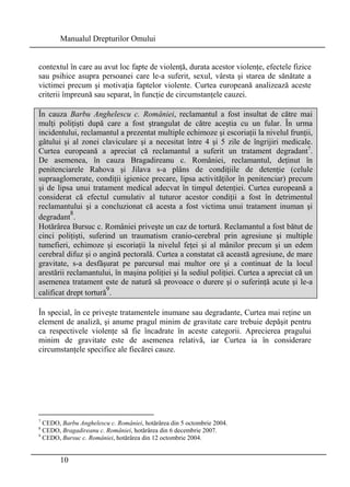 Manualul Drepturilor Omului 
contextul în care au avut loc fapte de violenţă, durata acestor violenţe, efectele fizice 
sau psihice asupra persoanei care le-a suferit, sexul, vârsta şi starea de sănătate a 
victimei precum şi motivaţia faptelor violente. Curtea europeană analizează aceste 
criterii împreună sau separat, în funcţie de circumstanţele cauzei. 
În cauza Barbu Anghelescu c. României, reclamantul a fost insultat de către mai 
mulţi poliţişti după care a fost ştrangulat de către aceştia cu un fular. În urma 
incidentului, reclamantul a prezentat multiple echimoze şi escoriaţii la nivelul frunţii, 
gâtului şi al zonei claviculare şi a necesitat între 4 şi 5 zile de îngrijiri medicale. 
Curtea europeană a apreciat că reclamantul a suferit un tratament degradant7. 
De asemenea, în cauza Bragadireanu c. României, reclamantul, deţinut în 
penitenciarele Rahova şi Jilava s-a plâns de condiţiile de detenţie (celule 
supraaglomerate, condiţii igienice precare, lipsa activităţilor în penitenciar) precum 
şi de lipsa unui tratament medical adecvat în timpul detenţiei. Curtea europeană a 
considerat că efectul cumulativ al tuturor acestor condiţii a fost în detrimentul 
reclamantului şi a concluzionat că acesta a fost victima unui tratament inuman şi 
degradant8. 
Hotărârea Bursuc c. României priveşte un caz de tortură. Reclamantul a fost bătut de 
cinci poliţişti, suferind un traumatism cranio-cerebral prin agresiune şi multiple 
tumefieri, echimoze şi escoriaţii la nivelul feţei şi al mânilor precum şi un edem 
cerebral difuz şi o angină pectorală. Curtea a constatat că această agresiune, de mare 
gravitate, s-a desfăşurat pe parcursul mai multor ore şi a continuat de la locul 
arestării reclamantului, în maşina poliţiei şi la sediul poliţiei. Curtea a apreciat că un 
asemenea tratament este de natură să provoace o durere şi o suferinţă acute şi le-a 
calificat drept tortură9. 
În special, în ce priveşte tratamentele inumane sau degradante, Curtea mai reţine un 
element de analiză, şi anume pragul minim de gravitate care trebuie depăşit pentru 
ca respectivele violenţe să fie încadrate în aceste categorii. Aprecierea pragului 
minim de gravitate este de asemenea relativă, iar Curtea ia în considerare 
circumstanţele specifice ale fiecărei cauze. 
7 CEDO, Barbu Anghelescu c. României, hotărârea din 5 octombrie 2004. 
8 CEDO, Bragadireanu c. României, hotărârea din 6 decembrie 2007. 
9 CEDO, Bursuc c. României, hotărârea din 12 octombrie 2004. 
10 
 