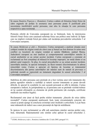 Manualul Drepturilor Omului 
În cauza Dumitru Popescu c. României, Curtea a admis că folosirea forţei fizice de 
către organele de poliţie la arestarea unei persoane poate fi justificată prin 
necesitatea imobilizării acelei persoane, mai ales în situaţia în care persoana 
respectivă a opus rezistenţă. 
Protecţia oferită de Convenţia europeană nu se limitează, însă, la interzicerea 
folosirii forţei fizice care cauzează suferinţe fizice sau psihice unui individ. Şi fapte 
care nu implică violenţă fizică pot cădea sub incidenţa prevederilor articolului 3 al 
Convenţiei europene. 
În cauza Moldovan şi alţii c. României, Curtea europeană a analizat situaţia unor 
cetăţeni români de origine romă ale căror case şi bunuri au fost distruse în urma unui 
conflict cu locuitorii de origine română ai satului Hădăreni, judeţul Mureş. 
Judecătorii europeni au mai analizat şi comportamentul autorităţilor statului în 
cursul anchetelor ce au urmat acestui incident. Curtea europeană a constatat că 
reclamanţii au fost constrânşi să trăiască în locuinţe improprii, iar mulţi dintre ei au 
părăsit satul respectiv. În plus, în cursul procedurilor ce au urmat acestui incident, 
autorităţile statului, în special instanţele, au făcut remarci discriminatoare la adresa 
minorităţii rome. Curtea a apreciat că lipsirea de locuinţe şi tratamentul 
discriminatoriu din partea autorităţilor ale statului sunt de natură să provoace o 
suferinţă morală ce reprezintă un tratament degradant în sensul articolului 3 al 
Convenţiei europene10. 
Stabilirea de către persoana care pretinde că a fost victima unor rele tratamente din 
partea agenţilor statului a realităţii şi naturii acestor tratamente se poate dovedi 
dificilă, în special în condiţiile în care această persoană se află în detenţie. Curtea 
europeană a indicat, în jurisprudenţa sa, că persoana care se pretinde victimă trebuie 
să îşi susţină afirmaţiile cu elemente de probă pertinente (de exemplu, certificate 
medicale sau medico-legale). 
Reclamantul este ţinut să facă proba relelor tratamente „dincolo de orice dubiu 
rezonabil”. Curtea europeană analizează, însă, toate circumstanţele concrete ale 
cauzei şi poate ajunge la concluzia existenţei unei încălcări a articolului 3 şi pe baza 
unui mănunchi de indicii sau a unor prezumţii de fapt de neînlăturat. 
În ipoteza în care reclamantul se află sub autoritatea statului sarcina probei este, 
însă, răsturnată. Raţionamentul este similar celui aplicat în cazul articolului 2. 
11 
10 CEDO, Moldovan şi alţii c. României, hotărârea din 12 iulie 2005, paragraf 111. 
 