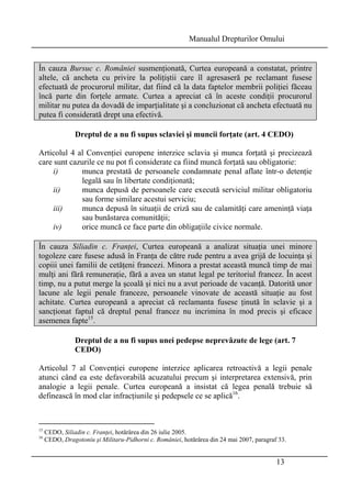 Manualul Drepturilor Omului 
În cauza Bursuc c. României susmenţionată, Curtea europeană a constatat, printre 
altele, că ancheta cu privire la poliţiştii care îl agresaseră pe reclamant fusese 
efectuată de procurorul militar, dat fiind că la data faptelor membrii poliţiei făceau 
încă parte din forţele armate. Curtea a apreciat că în aceste condiţii procurorul 
militar nu putea da dovadă de imparţialitate şi a concluzionat că ancheta efectuată nu 
putea fi considerată drept una efectivă. 
Dreptul de a nu fi supus sclaviei şi muncii forţate (art. 4 CEDO) 
Articolul 4 al Convenţiei europene interzice sclavia şi munca forţată şi precizează 
care sunt cazurile ce nu pot fi considerate ca fiind muncă forţată sau obligatorie: 
i) munca prestată de persoanele condamnate penal aflate într-o detenţie 
13 
legală sau în libertate condiţionată; 
ii) munca depusă de persoanele care execută serviciul militar obligatoriu 
sau forme similare acestui serviciu; 
iii) munca depusă în situaţii de criză sau de calamităţi care ameninţă viaţa 
sau bunăstarea comunităţii; 
iv) orice muncă ce face parte din obligaţiile civice normale. 
În cauza Siliadin c. Franţei, Curtea europeană a analizat situaţia unei minore 
togoleze care fusese adusă în Franţa de către rude pentru a avea grijă de locuinţa şi 
copiii unei familii de cetăţeni francezi. Minora a prestat această muncă timp de mai 
mulţi ani fără remuneraţie, fără a avea un statut legal pe teritoriul francez. În acest 
timp, nu a putut merge la şcoală şi nici nu a avut perioade de vacanţă. Datorită unor 
lacune ale legii penale franceze, persoanele vinovate de această situaţie au fost 
achitate. Curtea europeană a apreciat că reclamanta fusese ţinută în sclavie şi a 
sancţionat faptul că dreptul penal francez nu incrimina în mod precis şi eficace 
asemenea fapte15. 
Dreptul de a nu fi supus unei pedepse neprevăzute de lege (art. 7 
CEDO) 
Articolul 7 al Convenţiei europene interzice aplicarea retroactivă a legii penale 
atunci când ea este defavorabilă acuzatului precum şi interpretarea extensivă, prin 
analogie a legii penale. Curtea europeană a insistat că legea penală trebuie să 
definească în mod clar infracţiunile şi pedepsele ce se aplică16. 
15 CEDO, Siliadin c. Franţei, hotărârea din 26 iulie 2005. 
16 CEDO, Dragotoniu şi Militaru-Pidhorni c. României, hotărârea din 24 mai 2007, paragraf 33. 
 