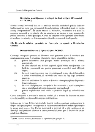 Manualul Drepturilor Omului 
14 
Dreptul de a nu fi judecat şi pedepsit de două ori (art. 4 Protocolul 
nr. 7 CEDO) 
Scopul acestei prevederi este de a interzice reluarea anchetelor penale definitiv 
închise pentru a evita ca o persoană să fie anchetată sau pedepsită de două ori pentru 
acelaşi comportament17. În cauza Maszni c. României, reclamantul s-a plâns că 
anularea automată a permisului său de conducere ca urmare a unei condamnări 
penale constituia o dublă pedeapsă. Curtea nu a reţinut acest argument, considerând 
că anularea permisului era doar consecinţa directă a condamnării sale penale. 
2.2. Drepturile relative garantate de Convenţia europeană a Drepturilor 
Omului 
Dreptul la libertate şi siguranţă (art. 5 CEDO) 
Convenţia europeană prevede că libertatea unei persoane poate fi restrânsă, mai 
precis persoana poate fi privată de libertate în câteva situaţii bine stabilite: 
i) pentru executarea unei pedepse penale pronunţate de o instanţă 
competentă, 
ii) în cazul arestării sau al unei deţineri legale pentru nesupunerea la o 
hotărâre pronunţată sau pentru garantarea executării unei obligaţii 
legale, 
iii) în cazul în care persoana este cercetată penal pentru că este bănuită că 
a comis o infracţiune, că va comite una sau că va fugi după comiterea 
acesteia, 
iv) în cazul unui minor fie pentru a fi educat sub supraveghere fie pentru a 
fi cercetat penal, 
v) în cazul unei persoane susceptibile de a transmite o boală contagioasă 
sau al unui alienat, alcoolic, toxicoman sau vagabond, 
vi) pentru împiedicarea unui străin să pătrundă ilegal pe teritoriul unui 
stat. 
Curtea europeană a precizat în repetate rânduri că o privare de libertate nu poate 
avea loc decât în aceste condiţii, care nu pot fi extinse. 
Noţiunea de privare de libertate include, în mod evident, arestarea unei persoane în 
timpul unui proces penal sau deţinerea în vederea executării unei pedepse pronunţate 
în urma unui proces. Dar Curtea europeană a apreciat că şi alte restrângeri ale 
libertăţii unei persoane dispuse în afara procesului penal pot fi incluse în cadrul 
privării de libertate. 
17 CEDO, Maszni c. României, hotărârea din 21 septembrie 2006, paragraf 46. 
 
