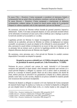 Manualul Drepturilor Omului 
În cauza Filip c. României, Curtea europeană a considerat că internarea forţată a 
reclamantului într-un spital clinic de psihiatrie constituie o privare de libertate18. 
În cauza Hussain c. României, Curtea europeană a concluzionat că deţinerea 
reclamantului, cetăţean irakian, în centrul de tranzit pentru străini de la aeroportul 
Otopeni în vederea expulzării sale în Irak reprezintă o privare de libertate19. 
De asemenea, privarea de libertate trebuie însoţită de garanţii puternice împotriva 
arbitrariului. Astfel, Convenţia europeană dispune că orice persoană arestată trebuie 
să fie informată, în termenul cel mai scurt şi într-o limbă pe care o înţelege cu privire 
la motivele arestării şi la acuzaţiile ce i se aduc. 
Legalitatea privării de libertate în timpul investigaţiilor penale trebuie verificată 
imediat de un judecător, privarea de libertate nu trebuie să depăşească un termen 
rezonabil, iar persoana în cauză are dreptul să fie eliberată în cursul procedurii20. În 
plus, persoana în cauză trebuie să dispună de un recurs în faţa unei instanţe care să 
se pronunţe într-un termen scurt cu privire la legalitatea privării de libertate şi să 
dispună eliberarea dacă privarea de libertate este ilegală21. 
De asemenea, orice persoana care a fost privată de libertate în condiţii contrare 
dispoziţiilor Convenţiei are dreptul la reparaţii. 
Dreptul la un proces echitabil (art. 6 CEDO) şi dreptul la două grade 
de jurisdicţie în materie penală (art. 2 din Protocolul nr. 7 CEDO) 
Noţiunea de proces echitabil este extrem de vastă. Articolul 6 al Convenţiei 
europene este aplicabil în două situaţii: când instanţele naţionale sunt sesizate cu o 
cauză privind drepturi şi obligaţii cu caracter civil şi atunci când se pronunţă cu 
privire la o acuzaţie în materie penală. Dacă cea de-a doua noţiune este destul de 
clară, trebuie precizat că articolul 6 nu garantează şi dreptul de a obţine judecarea 
penală a unor terţi. Cu alte cuvinte, dreptul la un proces echitabil în materie penală 
este recunoscut doar persoanei inculpatului. 
Noţiunea de drepturi şi obligaţii cu caracter civil este înţeleasă de Curtea europeană 
de manieră foarte largă. În analiza sa, Curtea nu s-a limitat la drepturile şi obligaţiile 
pe care dreptul intern le califică drept civile, ci a inclus treptat şi alte categorii de 
15 
18 CEDO, Filip c. României, hotărârea din 14 decembrie 2006, paragrafele 56-57. 
19 CEDO, Hussain c. României, hotărârea din 14 februarie 2008, paragraf 87. 
20 CEDO, Pantea c. României, hotărârea din 3 iunie 2003, paragrafele 236 şi urm. 
21 CEDO, Filip c. României, hotărârea din 14 decembrie 2006, paragraf 70. 
 