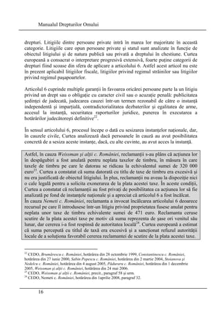 Manualul Drepturilor Omului 
drepturi. Litigiile dintre persoane private intră în marea lor majoritate în această 
categorie. Litigiile care opun persoane private şi statul sunt analizate în funcţie de 
obiectul litigiului şi de natura publică sau privată a dreptului în chestiune. Curtea 
europeană a consacrat o interpretare progresivă extensivă, foarte puţine categorii de 
drepturi fiind scoase din sfera de aplicare a articolului 6. Astfel acest articol nu este 
în prezent aplicabil litigiilor fiscale, litigiilor privind regimul străinilor sau litigiilor 
privind regimul paşapoartelor. 
Articolul 6 cuprinde multiple garanţii în favoarea oricărei persoane parte la un litigiu 
privind un drept sau o obligaţie cu caracter civil sau o acuzaţie penală: publicitatea 
şedinţei de judecată, judecarea cauzei într-un termen rezonabil de către o instanţă 
independentă şi imparţială, contradictorialitatea dezbaterilor şi egalitatea de arme, 
accesul la instanţă, securitatea raporturilor juridice, punerea în executarea a 
hotărârilor judecătoreşti definitive22. 
În sensul articolului 6, procesul începe o dată cu sesizarea instanţelor naţionale, dar, 
în cauzele civile, Curtea analizează dacă persoanele în cauză au avut posibilitatea 
concretă de a sesiza aceste instanţe, dacă, cu alte cuvinte, au avut acces la instanţă. 
Astfel, în cauza Weissman şi alţii c. României, reclamanţii s-au plâns că acţiunea lor 
în despăgubiri a fost anulată pentru neplata taxelor de timbru, în măsura în care 
taxele de timbru pe care le datorau se ridicau la echivalentul sumei de 320 000 
euro23. Curtea a constatat că suma datorată cu titlu de taxe de timbru era excesivă şi 
nu era justificată de obiectul litigiului. În plus, reclamanţii nu aveau la dispoziţie nici 
o cale legală pentru a solicita exonerarea de la plata acestei taxe. În aceste condiţii, 
Curtea a constatat că reclamanţii au fost privaţi de posibilitatea ca acţiunea lor să fie 
analizată pe fond de instanţele naţionale şi a apreciat că articolul 6 a fost încălcat. 
În cauza Nemeti c. României, reclamanta a invocat încălcarea articolului 6 deoarece 
recursul pe care îl introdusese într-un litigiu privind proprietatea fusese anulat pentru 
neplata unor taxe de timbru echivalente sumei de 471 euro. Reclamanta ceruse 
scutire de la plata acestei taxe pe motiv că suma reprezenta de şase ori venitul său 
lunar, dar cererea i-a fost respinsă de autoritatea locală24. Curtea europeană a estimat 
că suma percepută cu titlul de taxă era excesivă şi a sancţionat refuzul autorităţii 
locale de a soluţiona favorabil cererea reclamantei de scutire de la plata acestei taxe. 
22 CEDO, Brumărescu c. României, hotărârea din 28 octombrie 1999, Constantinescu c. României, 
hotărârea din 27 iunie 2000, Sabin Popescu c. României, hotărârea din 2 martie 2004, Stoianova şi 
Nedelcu c. României, hotărârea din 4 august 2005, Păduraru c. României, hotărârea din 1 decembrie 
2005, Weissman şi alţii c. României, hotărârea din 24 mai 2006. 
23 CEDO, Weissman şi alţii c. României, precit., paragraf 58 şi urm. 
24 CEDO, Nemeti c. României, hotărârea din 1aprilie 2008, paragraf 32. 
16 
 
