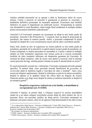 Manualul Drepturilor Omului 
Analiza echităţii procesului nu se opreşte o dată cu finalizarea căilor de recurs 
interne. Curtea a precizat că articolul 6 garantează şi punerea în executare a 
hotărârilor definitive pronunţate de instanţele naţionale. Executarea unei hotărâri 
definitive nu poate fi împiedicată sau întârziată excesiv. Jurisprudenţa în materie 
este abundentă în cazul României, statul român fiind condamnat în multiple rânduri 
pentru neexecutarea hotărârilor judecătoreşti25. 
Articolul 6 al Convenţiei europene nu recunoaşte un drept la mai multe grade de 
jurisdicţie. Articolul 2 din Protocolul nr. 7 consacră, însă, un drept la două grade de 
jurisdicţie, dar numai în materie penală. Astfel, o persoană condamnată în primă 
instanţă are dreptul de a cere reexaminarea cauzei sale de către o jurisdicţie penală. 
Dacă, însă, statele au ales să organizeze un sistem judiciar cu mai multe grade de 
jurisdicţie, garanţiile de la articolul 6 se aplică tuturor acestor grade de jurisdicţie, iar 
Curtea europeană va analiza procedura în ansamblul ei. Curtea a statuat în multiple 
rânduri că rolul instanţelor superioare este tocmai acela de a corecta eventualele 
încălcări de către instanţele inferioare ale drepturilor garantate de Convenţie. În 
sistemul de drept românesc, căile de recurs sunt apelul şi recursul, însă în anumite 
cazuri precizate de lege, sentinţa primei instanţe nu poate fi atacată decât cu recurs26. 
În cazul persoanelor acuzate de o infracţiune, Convenţia europeană prevede garanţii 
specifice. În primul rând, orice persoană acuzată beneficiază de prezumţia de 
nevinovăţie până la stabilirea legală a vinovăţiei de către o instanţă27. Apoi, orice 
acuzat are drepturi suplimentare: dreptul la informare cu privire la natura acuzaţiilor, 
dreptul la apărare şi la apărător numit din oficiu dacă nu dispune de resurse 
financiare pentru a-şi alege unul, dreptul la citarea şi audierea martorilor şi dreptul la 
un interpret gratuit28. 
Dreptul la respectarea vieţii private şi de familie, a domiciliului şi 
corespondenţei (art. 8 CEDO) 
Articolul 8 impune, în primul rând, o obligaţie negativă în sarcina autorităţilor 
statale de a nu aduce atingere exerciţiului acestui drept de către titularii săi, fie ei 
persoane fizice sau persoane juridice de drept privat. Convenţia europeană nu 
defineşte cele patru noţiuni, sfera lor de aplicare fiind determinată tot de către Curtea 
25 A se vedea printre altele Ruianu c. României, hotărârea din 17 iunie 2003, Sabin Popescu c. României, 
hotărârea din 2 martie 2004, Săcăleanu c. României, hotărârea din 6 septembrie 2005, Kocsis c. 
României, hotărârea din 20 decembrie 2007. 
26 De exemplu, în contencios administrativ. 
27 CEDO, Anghel c. României, hotărârea din 4 octombrie 2007, paragraf 60. 
28 CEDO, Pantea precit., Dănilă c. României, hotărârea din 8 martie 2007, paragraf 55. 
17 
 