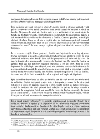 Manualul Drepturilor Omului 
europeană în jurisprudenţa sa. Interpretarea pe care o dă Curtea acestor patru noţiuni 
este una extensivă şi care depăşeşte cadrul legal intern. 
Între noţiunile de viaţă privată şi viaţă de familie există o strânsă legătură, viaţă 
privată acoperind acele relaţii personale care exced sferei de aplicare a vieţii de 
familie. Noţiunea de viaţă de familie este precis delimitată şi se construieşte în 
funcţie de doi factori: filiaţia (cea biologică şi cea rezultată din adopţie) sau decizia a 
doi parteneri de sexe diferite de a întemeia o familie. Curtea a precizat, în multiple 
rânduri, că relaţia dintre un părinte şi copilul său este întotdeauna protejată în cadrul 
vieţii de familie, indiferent dacă cei doi locuiesc împreună sau de alte circumstanţe 
concrete ale cauzei29. În plus, situaţia copiilor adoptaţi este identică cu cea a copiilor 
biologici. 
În ce priveşte relaţiile dintre parteneri, familia este înţeleasă în sens larg de către 
Curtea europeană şi nu este condiţionată de încheierea unei căsătorii civile. În lipsa 
căsătoriei, existenţa unei familii între cei doi parteneri va fi apreciată de la caz la 
caz, în funcţie de circumstanţele concrete ale fiecărui caz. De exemplu Curtea va 
cerceta dacă cei doi parteneri locuiesc împreună şi de cât timp, dacă au copii 
împreună, fie ei biologici sau adoptaţi, dacă alte elemente concrete indică intenţia de 
a avea o relaţie de durată. În schimb, Curtea nu a acceptat până în prezent că relaţiile 
stabile dintre persoane de acelaşi sex pot intra în sfera de aplicare a vieţii de familie. 
Acestora le-a oferit, însă, protecţie în cadrul noţiunii mai largi a vieţii private. 
Spre deosebire de noţiunea de viaţă de familie, cea de viaţă privată este mai dificil 
de delimitat. Curtea europeană a dat, însă, o interpretare extrem de largă acestei 
noţiuni şi a inclus în această categorie o sferă foarte extinsă de relaţii personale. 
Astfel, în noţiunea de viaţă privată intră relaţiile cu privire la viaţa sexuală a 
persoanei, la integritatea fizică sau morală, la protecţia datelor personale, la starea 
civilă sau la nume30. Tot în această categorie intră şi relaţii cu caracter social, cum ar 
fi dreptul de a locui într-un mediu înconjurător sănătos. 
Într-o cauză împotriva Spaniei31, reclamanţii se plângeau că locuiau la 12 metri de o 
staţie de epurare a apelor şi a deşeurilor şi că mirosurile degajate deveniseră 
insuportabile. Reclamanţii se folosiseră de căile legale pentru a obţine încetarea 
activităţii acestei staţii, dar fără rezultat. Curtea a acceptat argumentul reclamanţilor 
că amplasarea staţiei de epurare a avut consecinţe negative asupra vieţii private şi de 
familie a reclamanţilor. 
29 CEDO, Boughanemi c. Franţei, hotărârea din 24 aprilie 1996, paragraf 35. 
30 CEDO, Grozescu c. României, hotărârea din 27 septembrie 2007, paragraf 21. 
31 CEDO, Lopez Ostra c. Spaniei, hotărârea din 9 decembrie 1994. 
18 
 