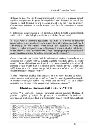 Manualul Drepturilor Omului 
Noţiunea de domiciliu este de asemenea înţeleasă în sens larg şi în general include 
reşedinţa unei persoane. Ea poate, însă cuprinde şi locul de muncă, în special dacă 
locuinţa şi locul de muncă se află în acelaşi imobil şi nu pot fi clar delimitate32. 
Circumstanţele concrete ale cazului trebuie luate, însă, în considerare în această 
situaţie. 
Şi noţiunea de corespondenţă a fost extinsă, ea nefiind limitată la corespondenţa 
scrisă clasică, ci ea include şi comunicările prin telefon, fax sau e-mail. 
În cauza Petra c. României reclamantul s-a plâns că a trebuit să înmâneze 
comandantului penitenciarului scrisorile pe care dorea să le adreseze organelor de la 
Strasbourg şi că, prin urmare, aceste scrisori erau expediate cu foarte mare 
întârziere. În plus, corespondenţa de la Strasbourg îi sosea deschisă şi cu întârziere 
de mai bine de o lună. În acest context, Curtea a enunţat principiul conform căruia 
corespondenţa persoanelor deţinute se bucură de o protecţie aparte33. 
Curtea europeană a mai degajat, însă, în jurisprudenţa sa şi sarcina statelor de a se 
conforma unor obligaţii pozitive, inerente asigurării respectului efectiv al acestor 
drepturi. Aceste obligaţii pozitive implică şi necesitatea adoptării unor măsuri de 
protecţie a vieţii private chiar şi în relaţiile dintre persoane private34. Statele sunt, 
astfel, ţinute să se doteze cu un arsenal juridic adecvat şi suficient care să permită 
îndeplinirea acestor obligaţii pozitive35. 
În sfera obligaţiilor pozitive intră obligaţia de a lua toate măsurile de natură a 
asigura reunirea unui părinte cu copilul său36, cea de a permite accesul persoanelor 
la dosarele autorităţilor publice care conţin date personale37 sau de a asigura 
deţinuţilor cele necesare pentru a coresponda cu instanţa europeană38. 
19 
Libertatea de gândire, conştiinţă şi religie (art. 9 CEDO) 
Articolul 9 al Convenţiei europene garantează oricărei persoane libertatea de 
gândire, conştiinţă şi religie, dar şi dreptul de manifestare în societate a 
convingerilor şi religiilor. Titular al acestor drepturi este, în general, persoana fizică, 
32 CEDO, Niemitz c. Germaniei, hotărârea din 16 decembrie 1992, paragraf 29. 
33 CEDO, Petra c. României, hotărârea din 23 septembrie 1998, paragrafele 35 şi urm. 
34 CEDO, Surugiu c. României, hotărârea din 20 aprilie 2004, paragraf 59. 
35 CEDO, Ignaccolo-Zenide c. României, hotărârea din 25 ianuarie 2000, pargraf 108. 
36 CEDO, Monory c. României şi Ungariei, hotărârea din 5 aprilie 2005, paragraf 73. 
37 CEDO, Glaskin c. Marii Britanii, hotărârea din 7 iulie 1979, paragraf 49. 
38 CEDO, Cotleţ c. României, hotărârea din 3 iunie 2003, paragraf 59. 
 