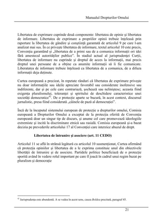 Manualul Drepturilor Omului 
Libertatea de exprimare cuprinde două componente: libertatea de opinie şi libertatea 
de informare. Libertatea de exprimare a propriilor opinii trebuie înţeleasă prin 
raportare la libertatea de gândire şi conştiinţă garantată de articolul 9 pe care l-am 
analizat mai sus. În ce priveşte libertatea de informare, textul articolul 10 este precis, 
Convenţia garantând şi „libertatea de a primi sau de a comunica informaţii ori idei 
fără amestecul autorităţilor publice”. În stadiul actual al jurisprudenţei Curţii, 
libertatea de informare nu cuprinde şi dreptul de acces la informaţii, mai precis 
dreptul unei persoane de a obţine ca anumite informaţii să îi fie comunicate. 
Liberatatea de informare trebuie înţeleasă ca libertatea de a comunica, de a difuza 
informaţii deja deţinute. 
Curtea europeană a precizat, în repetate rânduri că libertatea de exprimare priveşte 
nu doar informaţiile sau ideile apreciate favorabil sau considerate inofensive sau 
indiferente, dar şi pe cele care contrariază, şochează sau neliniştesc; aceasta fiind 
exigenţa pluralismului, toleranţei şi spiritului de deschidere caracteristice unei 
societăţi democratice42. De o protecţie aparte se bucură, în acest context, discursul 
jurnalistic, presa fiind considerată „câinele de pază al democraţiei”. 
Încă de la începutul sistemului european de protecţie a drepturilor omului, Comisia 
europeană a Drepturilor Omului a exceptat de la protecţia oferită de Convenţia 
europeană doar un singur tip de discurs, şi anume cel care promovează ideologiile 
extremiste şi incită la discriminare etnică sau rasială. Comisia europeană şi-a bazat 
decizia pe prevederile articolului 17 al Convenţiei care interzice abuzul de drept. 
21 
Libertatea de întrunire şi asociere (art. 11 CEDO) 
Articolul 11 se află în strânsă legătură cu articolul 10 susmenţionat, Curtea afirmând 
că protecţia opiniilor şi libertatea de a le exprima constituie unul din obiectivele 
libertăţii de întrunire şi de asociere. Partidele politice beneficiază de o protecţie 
sporită având în vedere rolul important pe care îl joacă în cadrul unui regim bazat pe 
pluralism şi democraţie 
42 Jurisprudenţa este abundentă. A se vedea în acest sens, cauza Boldea precitată, paragraf 45. 
 