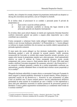 Manualul Drepturilor Omului 
imobile, dar şi drepturi de creanţă, drepturi de proprietate intelectuală sau drepturi ce 
decurg din exercitarea unei profesii, cum ar fi dreptul la clientelă. 
În al doilea rând, el precizează în ce condiţii o persoană poate fi privată de 
proprietatea sa: 
i) dacă există o cauză de utilitate publică; 
ii) dacă sunt respectate condiţiile ce decurg din legea internă şi din 
23 
principiile generale ale dreptului internaţional. 
În al treilea rând, acest articol dispune că statele pot reglementa folosinţa bunurilor 
conform interesului general sau pentru a asigura plata impozitelor sau a altor 
contribuţii sau a amenzilor. 
Curtea europeană a soluţionat foarte multe plângeri îndreptate împotriva statului 
român şi care invocau încălcarea articolului 1 al Protocolului nr. 1. Aceste plângeri 
se refereau la situaţia imobilelor (fie ele terenuri sau imobile clădiri) naţionalizate în 
perioada regimului comunist. 
O mare parte din aceste plângeri au fost declarate inadmisibile, organele de la 
Strasbourg punând o serie de principii în această materie. Astfel, protecţia 
recunoscută de Convenţie se extinde doar asupra bunurilor actuale, prezente, nu şi 
asupra celor trecute în proprietatea statului sau a altor persoane. Actul naţionalizării 
efective nu poate fi analizat de Curtea europeană deoarece acesta excede 
competenţei sale ratione temporis, fiind anterior datei de 20 iunie 1994 când statul 
român a ratificat Convenţia europeană. De asemenea, articolul 1 din Protocolul nr. 1 
nu consacră o obligaţie generală a statelor de a restitui proprietăţile confiscate sau 
naţionalizate, aceastea rămânând libere să decidă dacă restituie aceste proprietăţi şi 
în ce condiţii45. 
Plângerile declarate admisibile şi asupra cărora s-a pronunţat Curtea pot fi grupate în 
două categorii şi denotă probleme structurale în această materie. Prima categorie o 
reprezintă cauzele de tip Brumărescu c. României în care reclamantul s-a plâns 
Curţii că imobilul care îi fusese restituit printr-o decizie judecătorească definitivă 
pronunţată în urma acţiunii în revendicare pe care o iniţiase i-a fost naţionalizat a 
doua oară prin admiterea recursului în anulare promovat de procurorul general al 
României. Curtea a admis argumentele reclamantului şi a condamnat statul român să 
îi restituie imobilul46. 
45 Comisia europeană a Drepturilor Omului, Lupuleţ c. României, decizia din 17 mai 1996, 
46 CEDO, Brumărescu c. României, hotărârea din 28 octombrie 1999, paragrafele 79-80. 
 