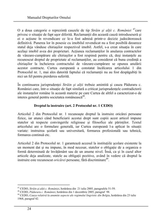 Manualul Drepturilor Omului 
O a doua categorie o reprezintă cauzele de tip Străin şi alţii c. României 47care 
privesc o situaţie de fapt uşor diferită. Reclamanţii din această cauză introduseseră şi 
ei o acţiune în revendicare ce le-a fost admisă printr-o decizie judecătorească 
definitivă. Punerea lor în posesie cu imobilul revendicat nu a fost posibilă deoarece 
statul deja vânduse chiriaşilor respectivul imobil. Astfel, s-a creat situaţia în care 
acelaşi imobil avea doi proprietari. Acţiunea reclamanţilor în anularea contractelor 
de vânzare-cumpărare ale chiriaşilor a fost respinsă pentru că, deşi instanţele au 
recunoscut dreptul de proprietate al reclamanţilor, au considerat că buna credinţă a 
chiriaşilor la încheierea contractului de vânzare-cumpărare se opunea anulării 
acestor contracte. Curtea europeană a constatat încălcarea articolului 1 din 
Protocolul nr. 1, mai ales datorită faptului că reclamanţii nu au fost despăgubiţi în 
nici un fel pentru pierderea suferită. 
În continuarea jurisprudenţei Străin şi alţii trebuie amintită şi cauza Păduraru c. 
României care, într-o situaţie de fapt similară a criticat jurisprudenţele contradictorii 
ale instanţelor române în această materie pe care Curtea de altfel a caracterizat-o de 
interes general pentru societatea românească48. 
24 
Dreptul la instruire (art. 2 Protocolul nr. 1 CEDO) 
Articolul 2 din Protocolul nr. 1 recunoaşte dreptul la instruire oricărei persoane 
fizice, iar atunci când beneficiarii acestui drept sunt copiii acest articol impune 
statelor să respecte convingerile religioase şi filosofice ale părinţilor. Textul 
articolului are o formulare generală, iar Curtea europeană l-a aplicat în situaţii 
variate: instruirea şcolară sau universitară, formarea profesională sau tehnică, 
formarea continuă etc. 
Articolul 2 din Protocolul nr. 1 garantează accesul la instituţiile şcolare existente la 
un moment dat şi nu impune, în mod necesar, statelor o obligaţie de a organiza o 
formă determinată de învăţământ sau de un anume nivel. Însă, ca şi în cazul altor 
articole deja analizate, statele au obligaţii pozitive, având în vedere că dreptul la 
instruire este recunoscut oricărei persoane, fără discriminare49. 
47 CEDO, Străin şi alţii c. României, hotărârea din 21 iulie 2005, paragrafele 51-59. 
48 CEDO, Păduraru c. României, hotărârea din 1 decembrie 2005, paragraf 98. 
49 CEDO, Cauza relativă la anumite aspecte ale regimului lingvistic din Belgia, hotărârea din 23 iulie 
1968, paragraf 42. 
 