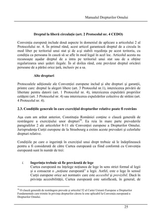 Manualul Drepturilor Omului 
25 
Dreptul la liberă circulaţie (art. 2 Protocolul nr. 4 CEDO) 
Convenţia europenă include două aspecte în domeniul de aplicare a articolului 2 al 
Protocolului nr. 4. În primul rând, acest articol garantează dreptul de a circula în 
mod liber pe teritoriul unui stat şi de a-şi stabili reşedinţa pe acest teritoriu, cu 
condiţia ca persoana în cauză să se afle în mod legal în acel loc. Articolul acesta nu 
recunoaşte aşadar dreptul de a intra pe teritoriul unui stat sau de a obţine 
regularizarea unei şederi ilegale. În al doilea rând, este prevăzut dreptul oricărei 
persoane de a părăsi orice ţară, inclusiv pe a sa. 
Alte drepturi 
Protocoalele adiţionale ale Convenţiei europene includ şi alte drepturi şi garanţii, 
printre care: dreptul la alegeri libere (art. 3 Protocolul nr.1), interzicerea privării de 
libertate pentru datorii (art. 1 Protocolul nr. 4), interzicerea expulzării propriilor 
cetăţeni (art. 3 Protocolul nr. 4) sau interzicerea expulzărilor colective de străini (art. 
4 Protocolul nr. 4). 
2.3. Condiţiile generale în care exerciţiul drepturilor relative poate fi restrâns 
Aşa cum am arătat anterior, Constituţia României conţine o clauză generală de 
restrângere a exerciţiului unor drepturi50. Ea reia în mare parte prevederile 
paragrafelor 2 ale articolelor 8-11 ale Convenţiei europene a Drepturilor Omului. 
Jurisprudenţa Curţii europene de la Strasbourg a extins aceste prevederi şi celorlalte 
drepturi relative. 
Condiţiile pe care o ingerinţă în exerciţiul unui drept trebuie să le îndeplinească 
pentru a fi considerată de către Curtea europeană ca fiind conformă cu Convenţia 
europeană sunt în număr de trei: 
i. Ingerinţa trebuie să fie prevăzută de lege 
Curtea europeană nu înţelege noţiunea de lege în sens strict formal al legii 
şi a consacrat o „noţiune europeană” a legii. Astfel, este o lege în sensul 
Curţii europene orice act normativ care este accesibil şi previzibil. Dacă în 
privinţa accesibilităţii, Curtea europeană este satisfăcută, în general, de 
50 O clauză generală de restrângere prevede şi articolul 52 al Cartei Uniunii Europene a Drepturilor 
Fundamentale care trimite în privinţa drepturilor cărora le este aplicabil la Convenţia europeană a 
Drepturilor Omului. 
 