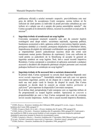 Manualul Drepturilor Omului 
publicarea oficială a actului normativ respectiv, previzibilitatea este mai 
greu de definit. În accepţiunea Curţii europene, norma trebuie să fie 
suficient de clară pentru ca individul să poată prevedea atitudinea pe care 
trebuie să o adopte sau să o aştepte din partea autorităţilor statului51, dar 
Curtea acceptă că în domeniile tehnice, recursul la consilieri avizaţi poate fi 
necesar52. 
ii. Ingerinţa trebuie să urmărească un scop legitim 
Convenţia europeană enumeră scopurile care pot da caracter legitim 
restrângerii unui drept relativ: securitatea naţională, siguranţa publică, 
bunăstarea economică a ţării, apărarea ordinii şi prevenirea faptelor penale, 
protejarea sănătăţii şi a moralei, protejarea drepturilor şi libertăţilor altora, 
împiedicarea divulgării de informaţii confidenţiale sau garantarea autorităţii 
şi imparţialităţii puterii judecătoreşti (acestea două din urmă sunt 
menţionate numai pentru libertatea de exprimare). Lista este suficient de 
vastă pentru ca judecătorii de la Strasbourg să accepte în general că 
ingerinţa urmărea un scop legitim. Însă, într-o cauză recentă împotriva 
României, Curtea europeană a considerat că aplicarea automată a pedepsei 
accesorii a decăderii din drepturile părinteşti oricărei persoane care execută 
pedeapsa închisorii nu urmăreşte un scop legitim53. 
iii. Ingerinţa trebuie să fie necesară într-o societate democratică 
În primul rând, Curtea europeană va cerceta dacă ingerinţa răspunde unei 
nevoi sociale imperioase54. Autorităţile statului sunt cele care vor aprecia 
necesitatea ingerinţei, pentru că ele dispun de o marjă de apreciere, mai 
mult sau mai puţin vastă în funcţie de dreptul în cauză. Dar Curtea 
europenă va decide dacă în concret au existat motive pertinente şi 
suficiente55 prin raportare la dispoziţiile Convenţiei europene. 
În al doilea rând, jurisprudenţa Curţii europene cere ca ingerinţa trebuie să 
fie proporţională cu scopul legitim urmărit. Aprecierea in concreto a 
proporţionalităţii pe care o face Curtea europeană ţine cont de existenţa 
nevoii sociale imperioase. Astfel, într-o cauză recentă împotriva României, 
51 CEDO, Rotaru c. României, hotărârea din 4 februarie 2000, paragraf 61 şi urm., Lupşa c. României, 
hotărârea din 8 iunie 2006, paragraf 37 
52 CEDO, Groppera Radio AG şi alţii c. Elveţiei, hotărârea din 28 martie 1990, paragraf 68. 
53 CEDO, Sabou şi Pârcălab c. României, hotărârea din 28 septembrie 2004, paragraf 49. Codul penal a 
fost modificat în 2006 în urma acestei hotărâri a Curţii europene, interzicerea drepturilor părinteşti 
rămânând la aprecierea instanţei în funcţie de circumstanţele cauzei. 
54 CEDO, Cumpănă şi Mazăre c. României, hotărârea din 17 decembrie 2004 [Marea Cameră], paragraf 
92 şi urm., Partidul comuniştilor nepecerişti şi Ungureanu c. României, precit., paragraf 48. 
55 CEDO, Dalban c. României, hotărârea din 28 septembrie 1998, paragraf 47. 
26 
 