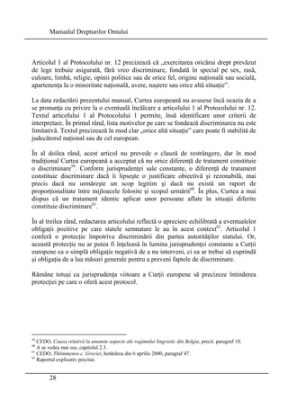 Manualul Drepturilor Omului 
Articolul 1 al Protocolului nr. 12 precizează că „exercitarea oricărui drept prevăzut 
de lege trebuie asigurată, fără vreo discriminare, fondată în special pe sex, rasă, 
culoare, limbă, religie, opinii politice sau de orice fel, origine naţională sau socială, 
apartenenţa la o minoritate naţională, avere, naştere sau orice altă situaţie”. 
La data redactării prezentului manual, Curtea europeană nu avusese încă ocazia de a 
se pronunţa cu privire la o eventuală încălcare a articolului 1 al Protocolului nr. 12. 
Textul articolului 1 al Protocolului 1 permite, însă identificare unor criterii de 
interpretare. În primul rând, lista motivelor pe care se fondează discriminarea nu este 
limitativă. Textul precizează în mod clar „orice altă situaţie” care poate fi stabilită de 
judecătorul naţional sau de cel european. 
În al doilea rând, acest articol nu prevede o clauză de restrângere, dar în mod 
tradiţional Curtea europeană a acceptat că nu orice diferenţă de tratament constituie 
o discriminare59. Conform jurisprudenţei sale constante, o diferenţă de tratament 
constituie discriminare dacă îi lipseşte o justificare obiectivă şi rezonabilă, mai 
precis dacă nu urmăreşte un scop legitim şi dacă nu există un raport de 
proporţionalitate între mijloacele folosite şi scopul urmărit60. În plus, Curtea a mai 
dispus că un tratament identic aplicat unor persoane aflate în situaţii diferite 
constituie discriminare61. 
În al treilea rând, redactarea articolului reflectă o apreciere echilibrată a eventualelor 
obligaţii pozitive pe care statele semnatare le au în acest context62. Articolul 1 
conferă o protecţie împotriva discriminării din partea autorităţilor statului. Or, 
această protecţie nu ar putea fi înţeleasă în lumina jurisprudenţei constante a Curţii 
europene ca o simplă obligaţie negativă de a nu interveni, ci ea ar trebui să cuprindă 
şi obligaţia de a lua măsuri generale pentru a preveni faptele de discriminare. 
Rămâne totuşi ca jurisprudenţa viitoare a Curţii europene să precizeze întinderea 
protecţiei pe care o oferă acest protocol. 
59 CEDO, Cauza relativă la anumite aspecte ale regimului lingvistic din Belgia, precit. paragraf 10. 
60 A se vedea mai sus, capitolul 2.3. 
61 CEDO, Thlimmenos c. Greciei, hotărârea din 6 aprilie 2000, paragraf 47. 
62 Raportul explicativ precitat. 
28 
 
