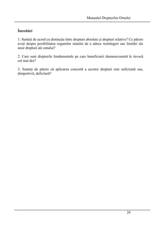 Manualul Drepturilor Omului 
Întrebări 
1. Sunteţi de acord cu distincţia între drepturi absolute şi drepturi relative? Ce părere 
aveţi despre posibilitatea organelor statului de a aduce restrângeri sau limitări ale 
unor drepturi ale omului? 
2. Care sunt drepturile fundamentale pe care beneficiarii dumneavoastră le invocă 
cel mai des? 
3. Sunteţi de părere că aplicarea concretă a acestor drepturi este suficientă sau, 
dimpotrivă, deficitară? 
29 
 