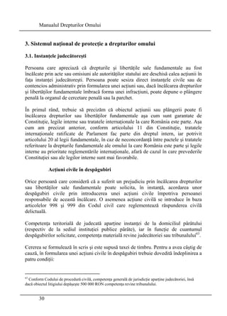 Manualul Drepturilor Omului 
3. Sistemul naţional de protecţie a drepturilor omului 
3.1. Instanţele judecătoreşti 
Persoana care apreciază că drepturile şi libertăţile sale fundamentale au fost 
încălcate prin acte sau omisiuni ale autorităţilor statului are deschisă calea acţiunii în 
faţa instanţei judecătoreşti. Persoana poate sesiza direct instanţele civile sau de 
contencios administrativ prin formularea unei acţiuni sau, dacă încălcarea drepturilor 
şi libertăţilor fundamentale îmbracă forma unei infracţiuni, poate depune o plângere 
penală la organul de cercetare penală sau la parchet. 
În primul rând, trebuie să precizăm că obiectul acţiunii sau plângerii poate fi 
încălcarea drepturilor sau libertăţilor fundamentale aşa cum sunt garantate de 
Constituţie, legile interne sau tratatele internaţionale la care România este parte. Aşa 
cum am precizat anterior, conform articolului 11 din Constituţie, tratatele 
internaţionale ratificate de Parlament fac parte din dreptul intern, iar potrivit 
articolului 20 al legii fundamentale, în caz de neconcordanţă între pactele şi tratatele 
referitoare la drepturile fundamentale ale omului la care România este parte şi legile 
interne au prioritate reglementările internaţionale, afară de cazul în care prevederile 
Constituţiei sau ale legilor interne sunt mai favorabile. 
30 
Acţiuni civile în despăgubiri 
Orice persoană care consideră că a suferit un prejudiciu prin încălcarea drepturilor 
sau libertăţilor sale fundamentale poate solicita, în instanţă, acordarea unor 
despăgubiri civile prin introducerea unei acţiuni civile împotriva persoanei 
responsabile de această încălcare. O asemenea acţiune civilă se introduce în baza 
articolelor 998 şi 999 din Codul civil care reglementează răspunderea civilă 
delictuală. 
Competenţa teritorială de judecată aparţine instanţei de la domiciliul pârâtului 
(respectiv de la sediul instituţiei publice pârâte), iar în funcţie de cuantumul 
despăgubirilor solicitate, competenţa materială revine judecătoriei sau tribunalului63. 
Cererea se formulează în scris şi este supusă taxei de timbru. Pentru a avea câştig de 
cauză, în formularea unei acţiuni civile în despăgubiri trebuie dovedită îndeplinirea a 
patru condiţii: 
63 Conform Codului de procedură civilă, competenţa generală de jurisdicţie aparţine judecătoriei, însă 
dacă obiectul litigiului depăşeşte 500 000 RON competenţa revine tribunalului. 
 