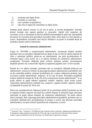 Manualul Drepturilor Omului 
i). existenţa unei fapte ilicite, 
ii). săvârşite cu vinovăţie, 
iii). care a produs un prejudiciu, 
iv). care este în raport de cauzalitate cu fapta ilicită. 
Instanţa poate admite cererea, în tot sau în parte, şi acorda despăgubiri. Sentinţa 
primei instanţe este supusă apelului şi recursului. Apelul este suspensiv de 
executare, ceea ce înseamnă că decizia definitivă pronunţată în apel este susceptibilă 
de punere în executare prin procedura executării silite, chiar dacă ea a fost atacată cu 
recurs. Suspendarea executării unei decizii definitive nu poate fi acordată decât de 
instanţă şi pentru motive întemeiate. 
31 
Acţiuni în contencios administrativ 
Legea nr. 554/2004 a contenciosului administrativ recunoaşte dreptul oricărei 
persoane care se consideră vătămată într-un drept al său ori într-un interes legitim de 
către o autoritate publică, printr-un act administrativ sau prin nesoluţionarea în 
termenul legal a unei cereri, de a se adresa instanţei de contencios administrativ 
competente. Persoana vătămată poate solicita anularea actului, recunoaşterea 
dreptului pretins sau a interesului legitim şi repararea pagubei care i-a fost cauzată. 
Înainte de a se adresa instanţei, persoana care se consideră vătămată printr-un act 
administrativ unilateral trebuie să parcurgă procedura administrativă prealabilă care 
să dea autorităţii publice emitente posibilitatea de a repara vătămarea produsă, prin 
revocarea actului administrativ respectiv, în tot sau în parte. Procedura prealabilă 
trebuie iniţiată în termen de 30 de zile de la comunicarea actului administrativ64 şi se 
poate adresa în egală măsură organului ierarhic superior, dacă acesta există. 
Autoritatea administrativă emitentă sau, respectiv, organul ierarhic superior trebuie 
să răspundă în termen de 30 de zile. 
Dacă este nemulţumită de răspunsul primit de la autoritatea publică emitentă sau de 
la organul ierarhic superior sau dacă nu a primit răspuns în termenul legal, persoana 
interesată se poate adresa instanţei de contencios administrativ. Se poate adresa 
direct instanţei, fără a parcurge procedura administrativă prealabilă, persoana care se 
consideră vătămată prin nesoluţionarea în termen a cererii sale adresate autorităţii 
administrative sau prin refuzul nejustificat de soluţionare a cererii. 
64 Articolul 7 alin. 7 al legii nr. 554/2004 prevede că pentru motive temeinice, plângerea prealabilă poate 
fi introdusă şi după expirarea termenului de 30 de zile, dar nu mai târziu de 6 luni de la data emiterii 
actului. Legea nu defineşte motivele temeinice, ele fiind lăsate la aprecierea instanţei. 
 