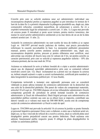 Manualul Drepturilor Omului 
Cererile prin care se solicită anularea unui act administrativ individual sau 
recunoaşterea dreptului pretins şi repararea pagubei se pot introduce în termen de 6 
luni de la data fie i) a primirii răspunsului la plângerea prealabilă sau, după caz, data 
comunicării refuzului, considerat nejustificat, de soluţionare a cererii, fie ii) a 
expirării termenului legal de soluţionare a cererii (art. 11 alin. 1). Legea mai prevede 
că cererea poate fi introdusă şi peste acest termen, pentru motive temeinice, dar 
numai în cazul actelor administrative unilaterale şi nu mai târziu de un an de la data 
emiterii actului (art. 11 alin. 2). 
Acţiunile în contencios administrativ nu sunt scutite de taxa de timbru şi se supun 
Legii nr. 146/1997 privind taxele judiciare de timbru, mai precis prevederilor 
referitoare la cauzele neevaluabile în bani. La momentul publicării prezentului 
manual, pentru cererile pentru anularea actului administrativ sau, după caz, 
recunoaşterea dreptului pretins, precum şi pentru eliberarea unui certificat, unei 
adeverinţe sau oricărui alt înscris taxa este în valoare de 4 lei, iar pentru cererile cu 
caracter patrimonial, prin care se solicită şi repararea pagubelor suferite - 10% din 
valoarea pretinsă, dar nu mai mult de 39 lei. 
Acţiunea se redactează în scris şi trebuie însoţită de o cópie a actului administrativ 
atacat sau de răspunsul autorităţii administrative prin care se comunică refuzul 
rezolvării cererii (art. 12). Dacă reclamantul nu a primit nici un răspuns la cererea 
sa, trebuie ataşată acţiunii o copie a cererii reclamantului, certificată prin numărul şi 
data înregistrării la autoritatea publică (art. 12 teza finală). 
Competenţa teritorială a instanţei este opţională: persoana care se consideră 
vătămată se poate adresa instanţei de contencios administrativ de la domiciliul său 
sau celei de la domiciliul pârâtului. Din punct de vedere ale competenţei materiale, 
articolul 10 al Legii nr. 554/2004 dispune că revine tribunalelor administrativ-fiscale 
competenţa generală de jurisdicţie în primă instanţă (secţiile de contencios 
administrativ şi fiscal ale tribunalelor). Dacă litigiul priveşte acte administrative ale 
autorităţilor publice centrale sau care au ca obiect taxe şi impozite, contribuţii sau 
datorii vamale cu o valoare mai mare de 500 000 RON, acesta este de competenţa 
secţiei de contencios administrativ şi fiscal a curţii de apel. 
Legea nr. 554/2004 mai prevede la articolul 16 că cererea în justiţie se poate formula 
şi personal împotriva persoanei fizice care a elaborat, a emis sau a încheiat actul ori, 
după caz, se face vinovată de refuzul de a rezolva cererea, dacă se solicită plata unor 
despăgubiri pentru prejudiciul cauzat sau pentru întârziere. Dacă acţiunea este 
admisă, funcţionarul public respectiv poate fi obligat la plata despăgubirilor în 
solidar cu autoritatea publică. 
32 
 