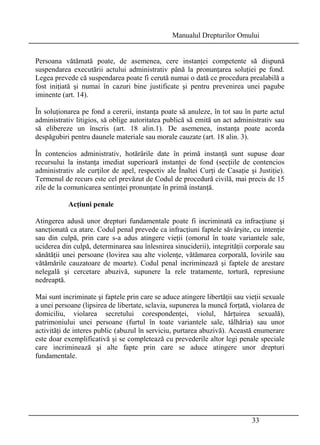 Manualul Drepturilor Omului 
Persoana vătămată poate, de asemenea, cere instanţei competente să dispună 
suspendarea executării actului administrativ până la pronunţarea soluţiei pe fond. 
Legea prevede că suspendarea poate fi cerută numai o dată ce procedura prealabilă a 
fost iniţiată şi numai în cazuri bine justificate şi pentru prevenirea unei pagube 
iminente (art. 14). 
În soluţionarea pe fond a cererii, instanţa poate să anuleze, în tot sau în parte actul 
administrativ litigios, să oblige autoritatea publică să emită un act administrativ sau 
să elibereze un înscris (art. 18 alin.1). De asemenea, instanţa poate acorda 
despăgubiri pentru daunele materiale sau morale cauzate (art. 18 alin. 3). 
În contencios administrativ, hotărârile date în primă instanţă sunt supuse doar 
recursului la instanţa imediat superioară instanţei de fond (secţiile de contencios 
administrativ ale curţilor de apel, respectiv ale Înaltei Curţi de Casaţie şi Justiţie). 
Termenul de recurs este cel prevăzut de Codul de procedură civilă, mai precis de 15 
zile de la comunicarea sentinţei pronunţate în primă instanţă. 
33 
Acţiuni penale 
Atingerea adusă unor drepturi fundamentale poate fi incriminată ca infracţiune şi 
sancţionată ca atare. Codul penal prevede ca infracţiuni faptele săvârşite, cu intenţie 
sau din culpă, prin care s-a adus atingere vieţii (omorul în toate variantele sale, 
uciderea din culpă, determinarea sau înlesnirea sinuciderii), integrităţii corporale sau 
sănătăţii unei persoane (lovirea sau alte violenţe, vătămarea corporală, lovirile sau 
vătămările cauzatoare de moarte). Codul penal incriminează şi faptele de arestare 
nelegală şi cercetare abuzivă, supunere la rele tratamente, tortură, represiune 
nedreaptă. 
Mai sunt incriminate şi faptele prin care se aduce atingere libertăţii sau vieţii sexuale 
a unei persoane (lipsirea de libertate, sclavia, supunerea la muncă forţată, violarea de 
domiciliu, violarea secretului corespondenţei, violul, hărţuirea sexuală), 
patrimoniului unei persoane (furtul în toate variantele sale, tâlhăria) sau unor 
activităţi de interes public (abuzul în serviciu, purtarea abuzivă). Această enumerare 
este doar exemplificativă şi se completează cu prevederile altor legi penale speciale 
care incriminează şi alte fapte prin care se aduce atingere unor drepturi 
fundamentale. 
 