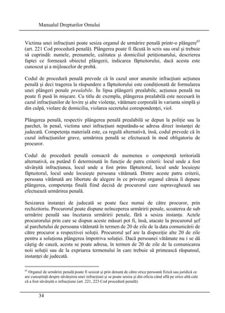 Manualul Drepturilor Omului 
Victima unei infracţiuni poate sesiza organul de urmărire penală printr-o plângere65 
(art. 221 Cod procedură penală). Plângerea poate fi făcută în scris sau oral şi trebuie 
să cuprindă: numele, prenumele, calitatea şi domiciliul petiţionarului, descrierea 
faptei ce formează obiectul plângerii, indicarea făptuitorului, dacă acesta este 
cunoscut şi a mijloacelor de probă. 
Codul de procedură penală prevede că în cazul unor anumite infracţiuni acţiunea 
penală şi deci tragerea la răspundere a făptuitorului este condiţionată de formularea 
unei plângeri penale prealabile. În lipsa plângerii prealabile, acţiunea penală nu 
poate fi pusă în mişcare. Cu titlu de exemplu, plângerea prealabilă este necesară în 
cazul infracţiunilor de lovire şi alte violenţe, vătămare corporală în varianta simplă şi 
din culpă, violare de domiciliu, violarea secretului corespondenţei, viol. 
Plângerea penală, respectiv plângerea penală prealabilă se depun la poliţie sau la 
parchet, în penal, victima unei infracţiuni neputându-se adresa direct instanţei de 
judecată. Competenţa materială este, ca regulă alternativă, însă, codul prevede că în 
cazul infracţiunilor grave, urmărirea penală se efectuează în mod obligatoriu de 
procuror. 
Codul de procedură penală consacră de asemenea o competenţă teritorială 
alternativă, ea putând fi determinată în funcţie de patru criterii: locul unde a fost 
săvârşită infracţiunea, locul unde a fost prins făptuitorul, locul unde locuieşte 
făptuitorul, locul unde locuieşte persoana vătămată. Dintre aceste patru criterii, 
persoana vătămată are libertate de alegere în ce priveşte organul căruia îi depune 
plângerea, competenţa finală fiind decisă de procurorul care supraveghează sau 
efectuează urmărirea penală. 
Sesizarea instanţei de judecată se poate face numai de către procuror, prin 
rechizitoriu. Procurorul poate dispune neînceperea urmăririi penale, scoaterea de sub 
urmărire penală sau încetarea urmăririi penale, fără a sesiza instanţa. Actele 
procurorului prin care se dispun aceste măsuri pot fi, însă, atacate la procurorul şef 
al parchetului de persoana vătămată în termen de 20 de zile de la data comunicării de 
către procuror a respectivei soluţii. Procurorul şef are la dispoziţie alte 20 de zile 
pentru a soluţiona plângerea împotriva soluţiei. Dacă persoanei vătămate nu i se dă 
câştig de cauză, acesta se poate adresa, în termen de 20 de zile de la comunicarea 
noii soluţii sau de la expriarea termenului în care trebuie să primească răspunsul, 
instanţei de judecată. 
65 Organul de urmărire penală poate fi sesizat şi prin denunţ de către orice persoană fizică sau juridică ce 
are cunoştinţă despre săvârşirea unei infracţiuni şi se poate sesiza şi din oficiu când află pe orice altă cale 
că a fost săvârşită o infracţiune (art. 221, 223 Cod procedură penală). 
34 
 