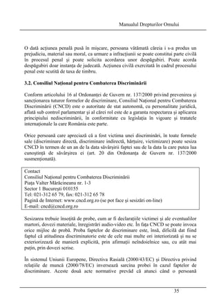 Manualul Drepturilor Omului 
O dată acţiunea penală pusă în mişcare, persoana vătămată căreia i s-a produs un 
prejudiciu, material sau moral, ca urmare a infracţiunii se poate constitui parte civilă 
în procesul penal şi poate solicita acordarea unor despăgubiri. Poate acorda 
despăgubiri doar instanţa de judecată. Acţiunea civilă exercitată în cadrul procesului 
penal este scutită de taxa de timbru. 
3.2. Consiliul Naţional pentru Combaterea Discriminării 
Conform articolului 16 al Ordonanţei de Guvern nr. 137/2000 privind prevenirea şi 
sancţionarea tuturor formelor de discriminare, Consiliul Naţional pentru Combaterea 
Discriminării (CNCD) este o autoritate de stat autonomă, cu personalitate juridică, 
aflată sub control parlamentar şi al cărei rol este de a garanta respectarea şi aplicarea 
principiului nediscriminării, în conformitate cu legislaţia în vigoare şi tratatele 
internaţionale la care România este parte. 
Orice persoană care apreciază că a fost victima unei discriminări, în toate formele 
sale (discriminare directă, discriminare indirectă, hărţuire, victimizare) poate sesiza 
CNCD în termen de un an de la data săvârşirii faptei sau de la data la care putea lua 
cunoştinţă de săvârşirea ei (art. 20 din Ordonanţa de Guvern nr. 137/2000 
susmenţionată). 
Contact 
Consiliul Naţional pentru Combaterea Discriminării 
Piaţa Valter Mărăcineanu nr. 1-3 
Sector 1 Bucureşti 010155 
Tel: 021-312 65 79, fax: 021-312 65 78 
Pagină de Internet: www.cncd.org.ro (se pot face şi sesizări on-line) 
E-mail: cncd@cncd.org.ro 
Sesizarea trebuie însoţită de probe, cum ar fi declaraţiile victimei şi ale eventualilor 
martori, dovezi materiale, înregistrări audio-video etc. În faţa CNCD se poate invoca 
orice mijloc de probă. Proba faptelor de discriminare este, însă, dificilă dat fiind 
faptul că atitudinea discriminatorie este de cele mai multe ori interiorizată şi nu se 
exteriorizează de manieră explicită, prin afirmaţii neîndoielnice sau, cu atât mai 
puţin, prin dovezi scrise. 
În sistemul Uniunii Europene, Directiva Rasială (2000/43/EC) şi Directiva privind 
relaţiile de muncă (2000/78/EC) inversează sarcina probei în cazul faptelor de 
discriminare. Aceste două acte normative prevăd că atunci când o persoană 
35 
 