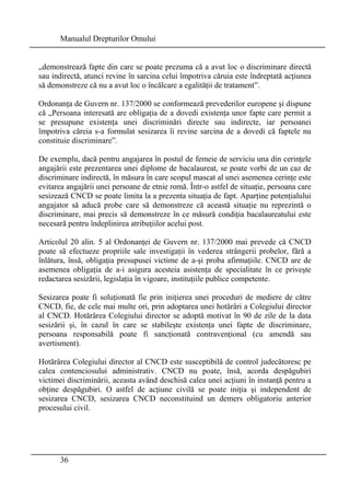 Manualul Drepturilor Omului 
„demonstrează fapte din care se poate prezuma că a avut loc o discriminare directă 
sau indirectă, atunci revine în sarcina celui împotriva căruia este îndreptată acţiunea 
să demonstreze că nu a avut loc o încălcare a egalităţii de tratament”. 
Ordonanţa de Guvern nr. 137/2000 se conformează prevederilor europene şi dispune 
că „Persoana interesată are obligaţia de a dovedi existenţa unor fapte care permit a 
se presupune existenţa unei discriminări directe sau indirecte, iar persoanei 
împotriva căreia s-a formulat sesizarea îi revine sarcina de a dovedi că faptele nu 
constituie discriminare”. 
De exemplu, dacă pentru angajarea în postul de femeie de serviciu una din cerinţele 
angajării este prezentarea unei diplome de bacalaureat, se poate vorbi de un caz de 
discriminare indirectă, în măsura în care scopul mascat al unei asemenea cerinţe este 
evitarea angajării unei persoane de etnie romă. Într-o astfel de situaţie, persoana care 
sesizează CNCD se poate limita la a prezenta situaţia de fapt. Aparţine potenţialului 
angajator să aducă probe care să demonstreze că această situaţie nu reprezintă o 
discriminare, mai precis să demonstreze în ce măsură condiţia bacalaureatului este 
necesară pentru îndeplinirea atribuţiilor acelui post. 
Articolul 20 alin. 5 al Ordonanţei de Guvern nr. 137/2000 mai prevede că CNCD 
poate să efectueze propriile sale investigaţii în vederea strângerii probelor, fără a 
înlătura, însă, obligaţia presupusei victime de a-şi proba afirmaţiile. CNCD are de 
asemenea obligaţia de a-i asigura acesteia asistenţa de specialitate în ce priveşte 
redactarea sesizării, legislaţia în vigoare, instituţiile publice competente. 
Sesizarea poate fi soluţionată fie prin iniţierea unei proceduri de mediere de către 
CNCD, fie, de cele mai multe ori, prin adoptarea unei hotărâri a Colegiului director 
al CNCD. Hotărârea Colegiului director se adoptă motivat în 90 de zile de la data 
sesizării şi, în cazul în care se stabileşte existenţa unei fapte de discriminare, 
persoana responsabilă poate fi sancţionată contravenţional (cu amendă sau 
avertisment). 
Hotărârea Colegiului director al CNCD este susceptibilă de control judecătoresc pe 
calea contenciosului administrativ. CNCD nu poate, însă, acorda despăgubiri 
victimei discriminării, aceasta având deschisă calea unei acţiuni în instanţă pentru a 
obţine despăgubiri. O astfel de acţiune civilă se poate iniţia şi independent de 
sesizarea CNCD, sesizarea CNCD neconstituind un demers obligatoriu anterior 
procesului civil. 
36 
 